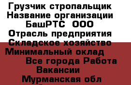 Грузчик-стропальщик › Название организации ­ БашРТС, ООО › Отрасль предприятия ­ Складское хозяйство › Минимальный оклад ­ 17 000 - Все города Работа » Вакансии   . Мурманская обл.,Апатиты г.